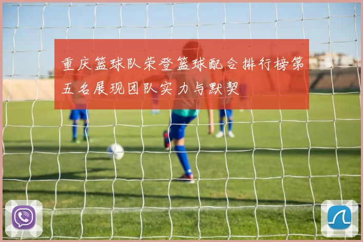 重庆篮球队荣登篮球配合排行榜第五名展现团队实力与默契