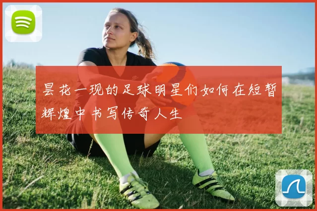 昙花一现的足球明星们如何在短暂辉煌中书写传奇人生