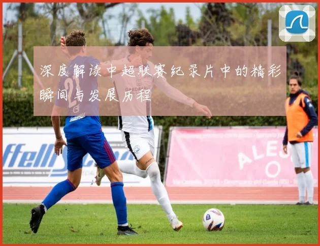深度解读中超联赛纪录片中的精彩瞬间与发展历程