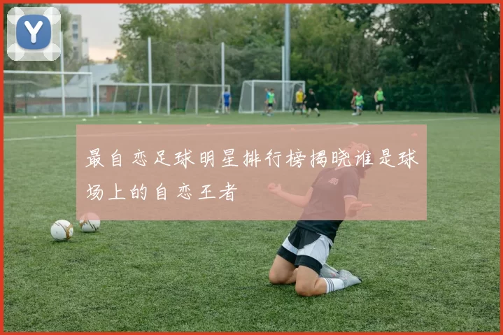 最自恋足球明星排行榜揭晓谁是球场上的自恋王者