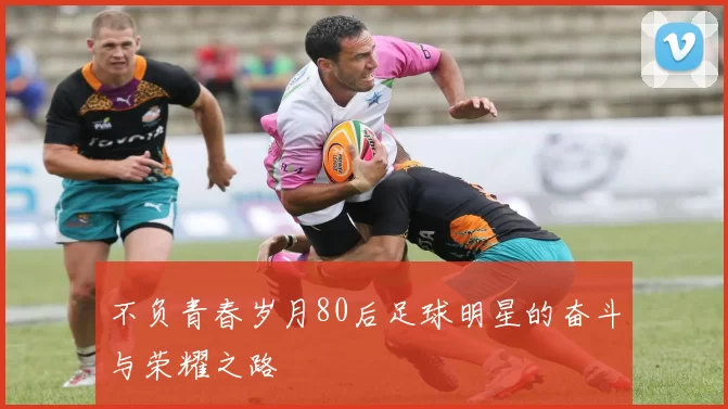 不负青春岁月80后足球明星的奋斗与荣耀之路