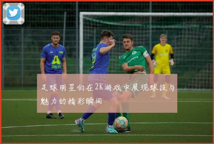 足球明星们在2K游戏中展现球技与魅力的精彩瞬间