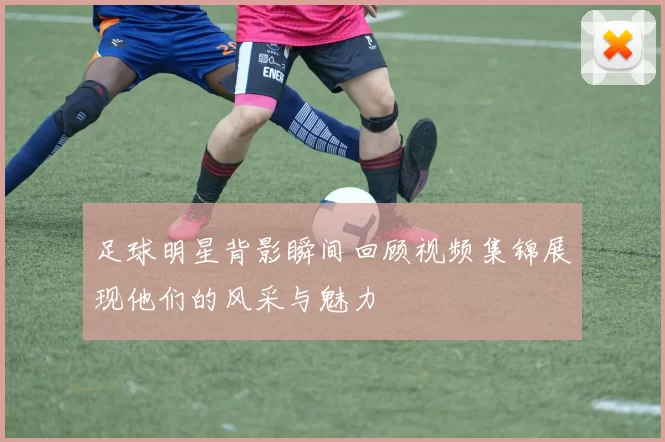 足球明星背影瞬间回顾视频集锦展现他们的风采与魅力