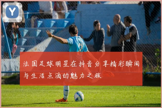法国足球明星在抖音分享精彩瞬间与生活点滴的魅力之旅