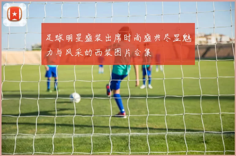 足球明星盛装出席时尚盛典尽显魅力与风采的西装图片合集