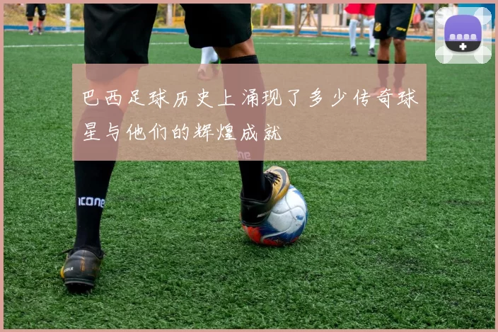 巴西足球历史上涌现了多少传奇球星与他们的辉煌成就