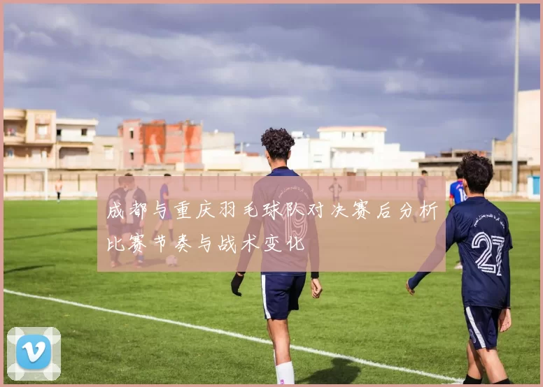 成都与重庆羽毛球队对决赛后分析比赛节奏与战术变化
