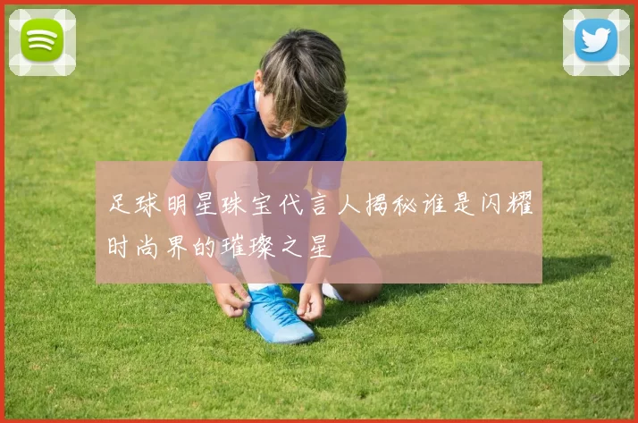 足球明星珠宝代言人揭秘谁是闪耀时尚界的璀璨之星
