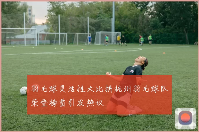 羽毛球灵活性大比拼杭州羽毛球队荣登榜首引发热议