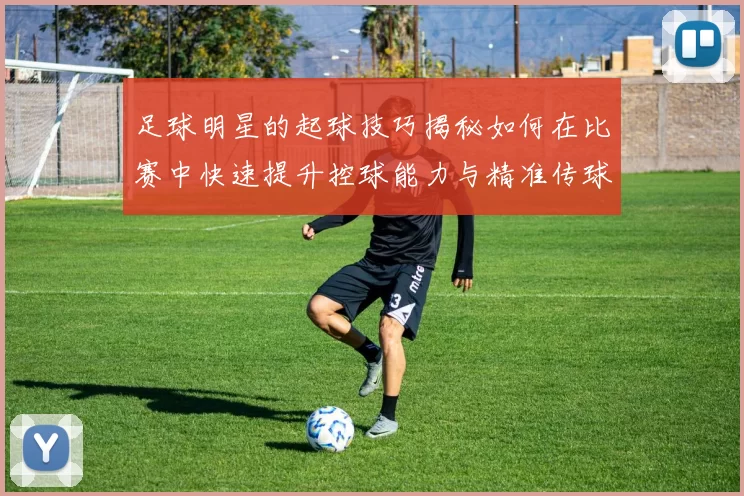 足球明星的起球技巧揭秘如何在比赛中快速提升控球能力与精准传球
