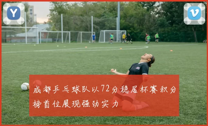成都乒乓球队以72分稳居杯赛积分榜首位展现强劲实力