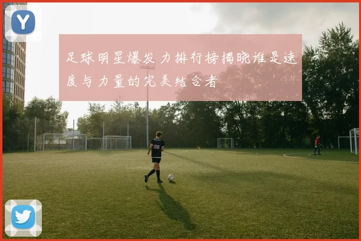 足球明星爆发力排行榜揭晓谁是速度与力量的完美结合者