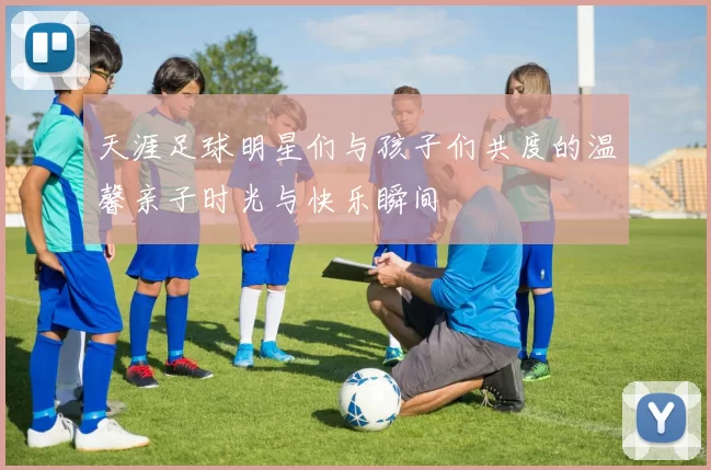 天涯足球明星们与孩子们共度的温馨亲子时光与快乐瞬间