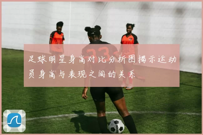 足球明星身高对比分析图揭示运动员身高与表现之间的关系