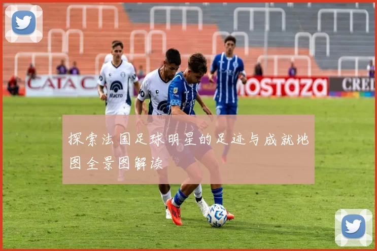探索法国足球明星的足迹与成就地图全景图解读