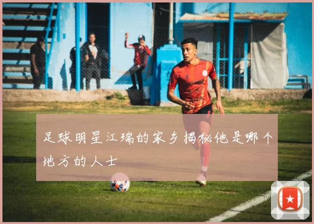 足球明星江瑞的家乡揭秘他是哪个地方的人士