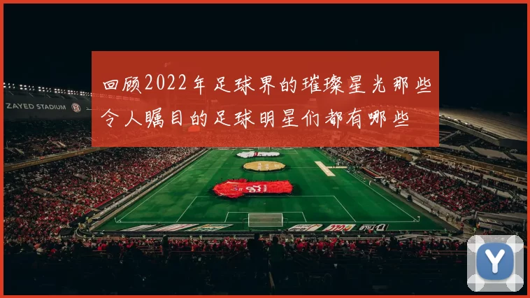 回顾2022年足球界的璀璨星光那些令人瞩目的足球明星们都有哪些