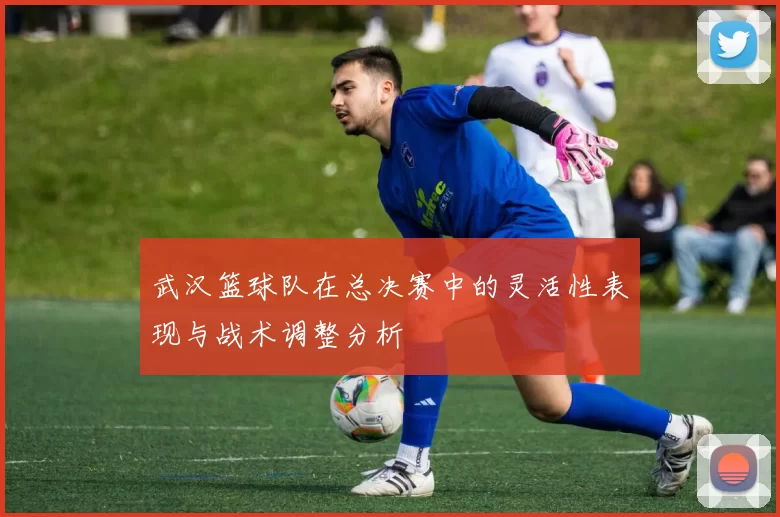 武汉篮球队在总决赛中的灵活性表现与战术调整分析