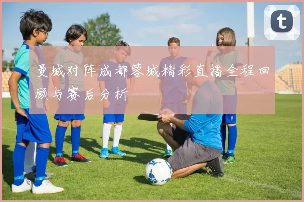 曼城对阵成都蓉城精彩直播全程回顾与赛后分析
