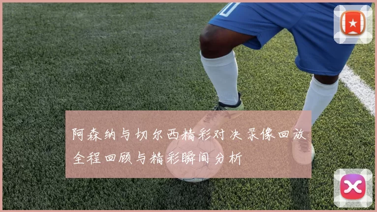 阿森纳与切尔西精彩对决录像回放全程回顾与精彩瞬间分析