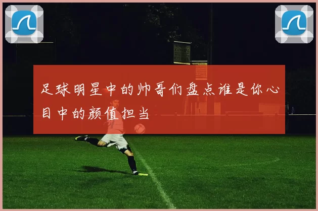足球明星中的帅哥们盘点谁是你心目中的颜值担当