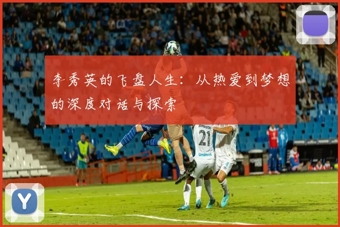 李秀英的飞盘人生：从热爱到梦想的深度对话与探索