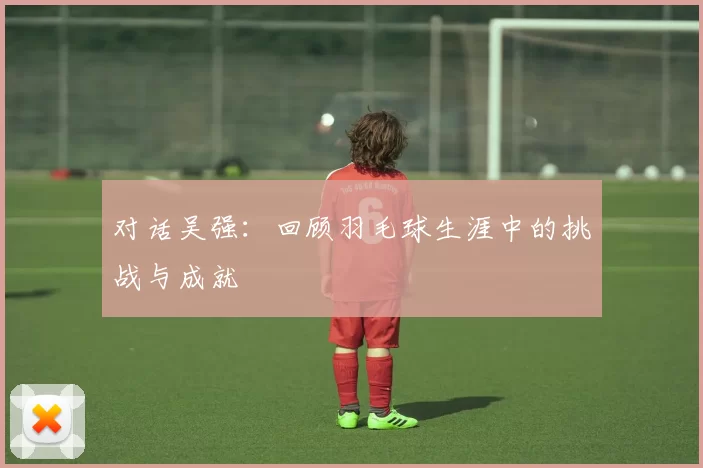 对话吴强：回顾羽毛球生涯中的挑战与成就