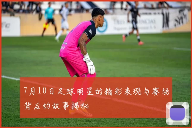 7月10日足球明星的精彩表现与赛场背后的故事揭秘