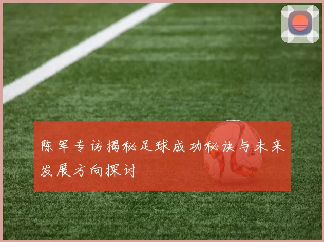 陈军专访揭秘足球成功秘诀与未来发展方向探讨