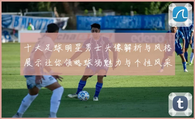 十大足球明星男士头像解析与风格展示让你领略球场魅力与个性风采