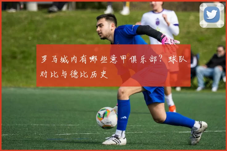 罗马城内有哪些意甲俱乐部？球队对比与德比历史