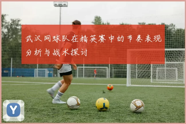 武汉网球队在精英赛中的节奏表现分析与战术探讨