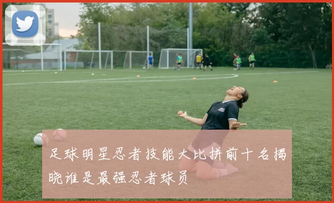足球明星忍者技能大比拼前十名揭晓谁是最强忍者球员
