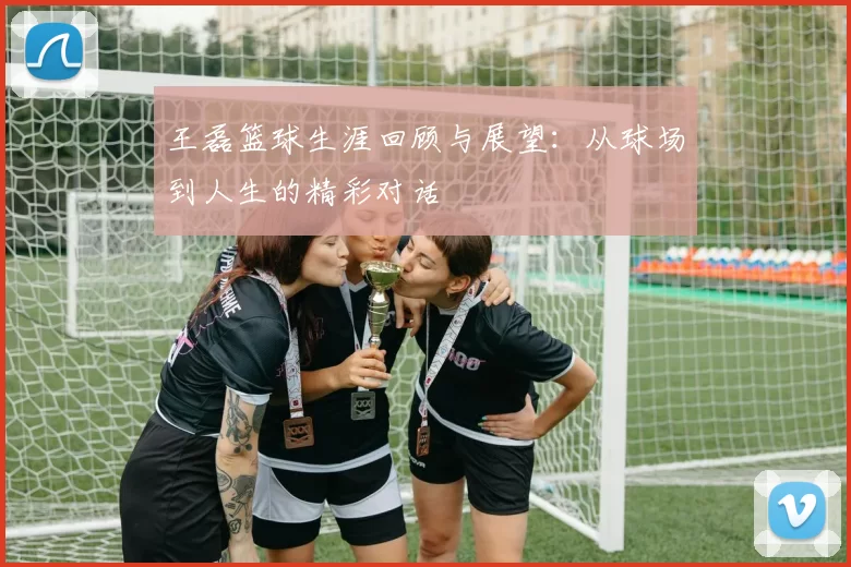 王磊篮球生涯回顾与展望：从球场到人生的精彩对话