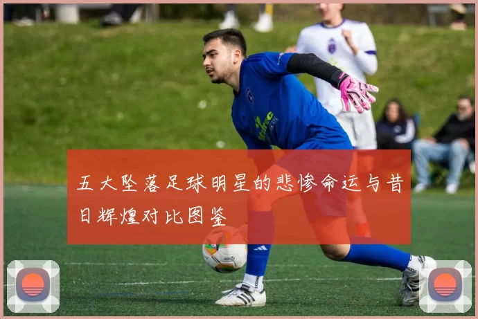 五大坠落足球明星的悲惨命运与昔日辉煌对比图鉴