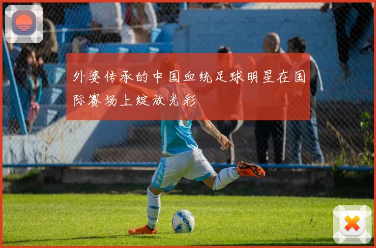 外婆传承的中国血统足球明星在国际赛场上绽放光彩