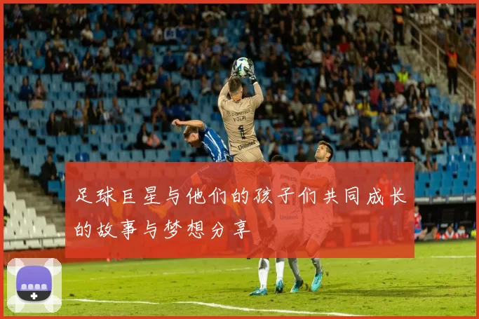 足球巨星与他们的孩子们共同成长的故事与梦想分享