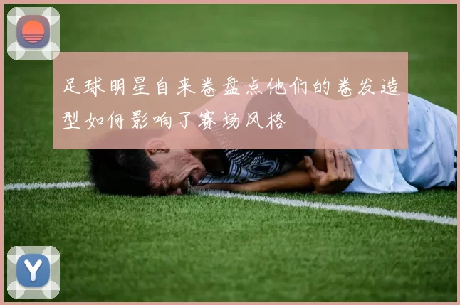 足球明星自来卷盘点他们的卷发造型如何影响了赛场风格