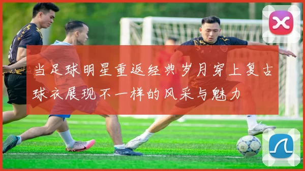 当足球明星重返经典岁月穿上复古球衣展现不一样的风采与魅力