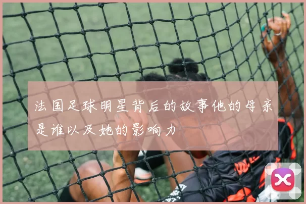 法国足球明星背后的故事他的母亲是谁以及她的影响力
