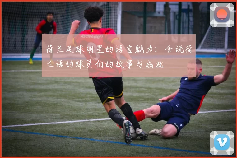 荷兰足球明星的语言魅力：会说荷兰语的球员们的故事与成就