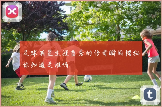 足球明星生涯首秀的传奇瞬间揭秘你知道是谁吗