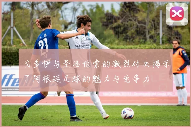 戈多伊与圣洛伦索的激烈对决揭示了阿根廷足球的魅力与竞争力