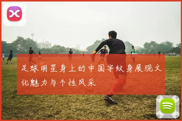足球明星身上的中国字纹身展现文化魅力与个性风采