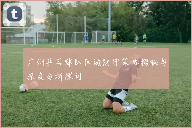 广州乒乓球队区域防守策略揭秘与深度分析探讨