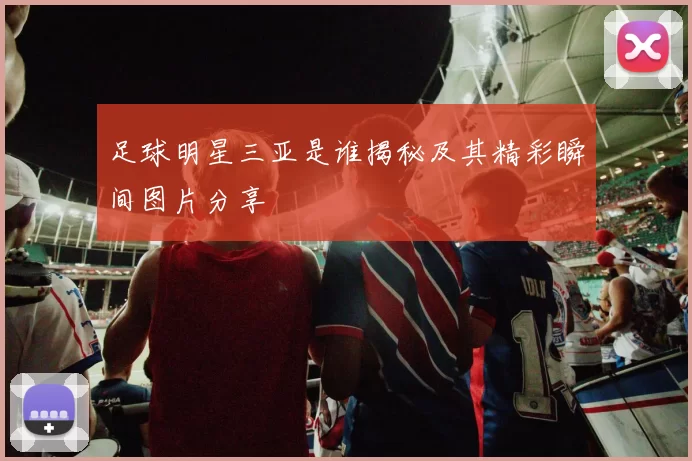 足球明星三亚是谁揭秘及其精彩瞬间图片分享