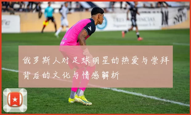 俄罗斯人对足球明星的热爱与崇拜背后的文化与情感解析