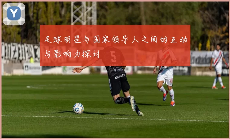 足球明星与国家领导人之间的互动与影响力探讨