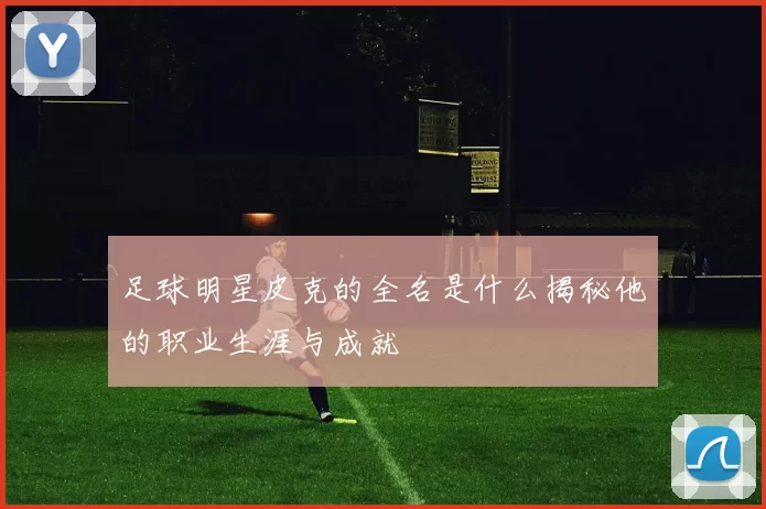 足球明星皮克的全名是什么揭秘他的职业生涯与成就