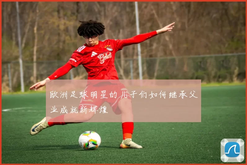欧洲足球明星的儿子们如何继承父业成就新辉煌